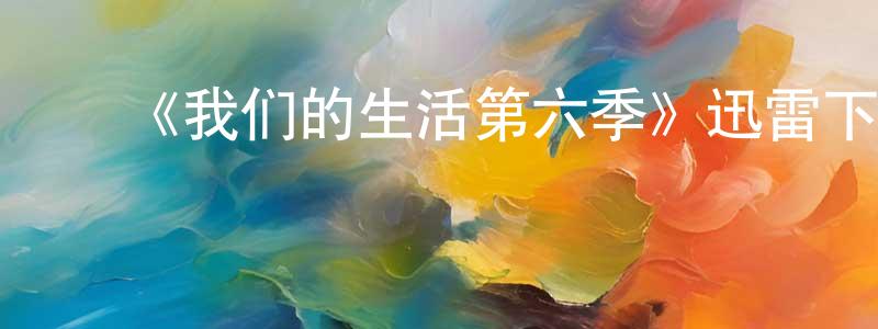 曹洪彬发布《我们的生活第六季》迅雷下载/在线观看-都市情感-美剧天堂